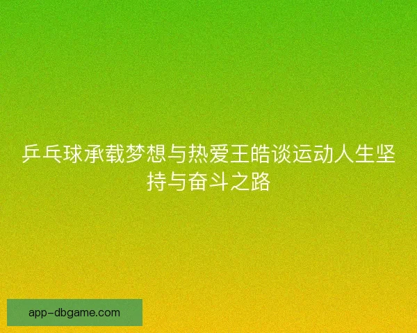 乒乓球承载梦想与热爱王皓谈运动人生坚持与奋斗之路